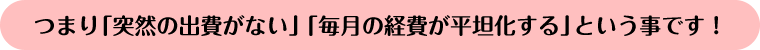 つまり「突然の出費がない」「毎月の経費が平坦化する」ということです！